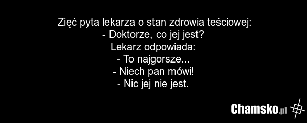 Zięć pyta lekarza o stan zdrowia teściowej: - Doktorze, co jej jest? Lekarz odpowiada: - To najgorsze... - Niech pan mówi! - Nic jej nie jest.