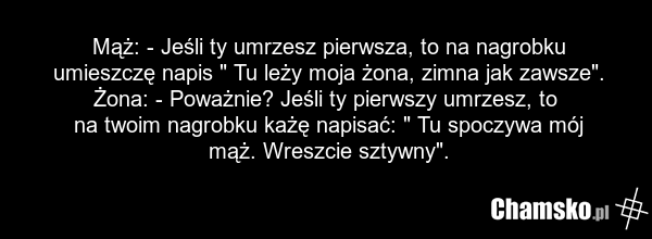 Mąż: - Jeśli ty umrzesz pierwsza, to na nagrobku umieszczę napis " Tu leży moja żona, zimna jak zawsze". Żona: - Poważnie? Jeśli ty pierwszy umrzesz, to na twoim nagrobku każę napisać: " Tu spoczywa mój mąż. Wreszcie sztywny".