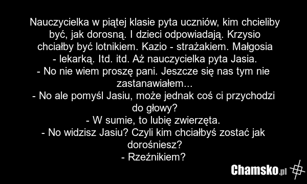 Nauczycielka w piątej klasie pyta uczniów, kim chcieliby być, jak dorosną. I dzieci odpowiadają. Krzysio chciałby być lotnikiem. Kazio - strażakiem. Małgosia - lekarką. Itd. itd. Aż nauczycielka pyta Jasia. - No nie wiem proszę pani. Jeszcze się nas tym nie zastanawiałem... - No ale pomyśl Jasiu, m…