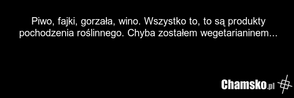 Piwo, fajki, gorzała, wino. Wszystko to, to są produkty pochodzenia roślinnego. Chyba zostałem wegetarianinem...