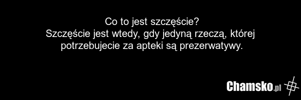 Co to jest szczęście? Szczęście jest wtedy, gdy jedyną rzeczą, której potrzebujecie za apteki są prezerwatywy.