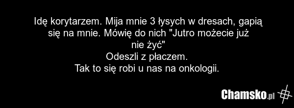 Idę korytarzem. Mija mnie 3 łysych w dresach, gapią się na mnie. Mówię do nich "Jutro możecie już nie żyć" Odeszli z płaczem. Tak to się robi u nas na onkologii.