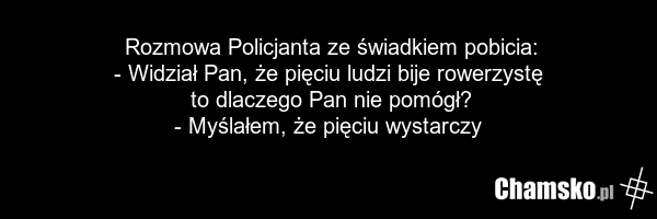Rozmowa Policjanta ze świadkiem pobicia: - Widział Pan, że pięciu ludzi bije rowerzystę to dlaczego Pan nie pomógł? - Myślałem, że pięciu wystarczy