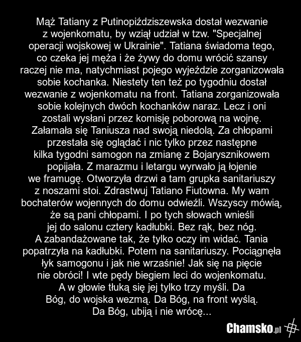 Mąż Tatiany z Putinopiździszewska dostał wezwanie z wojenkomatu, by wziął udział w tzw. "Specjalnej operacji wojskowej w Ukrainie". Tatiana świadoma tego, co czeka jej męża i że żywy do domu wrócić szansy raczej nie ma, natychmiast pojego wyjeździe zorganizowała sobie kochanka. Niestety ten też po…