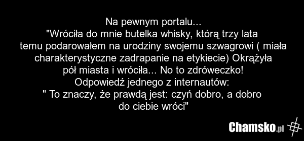 Na pewnym portalu... "Wróciła do mnie butelka whisky, którą trzy lata temu podarowałem na urodziny swojemu szwagrowi ( miała charakterystyczne zadrapanie na etykiecie) Okrążyła pół miasta i wróciła... No to zdróweczko! Odpowiedź jednego z internautów: " To znaczy, że prawdą jest: czyń dobro, a dobr…