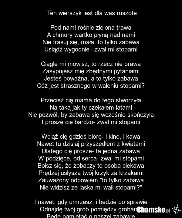Ten wierszyk jest dla was ruszofe Pod nami rośnie zielona trawa A chmury wartko płyną nad nami Nie frasuj się, mała, to tylko zabawa Usiądź wygodnie i zwal mi stopami Ciągle mi mówisz, to rzecz nie prawa Zasypujesz mię zbędnymi pytaniami Jesteś poważna, a to tylko zabawa Cóż jest strasznego w walen…