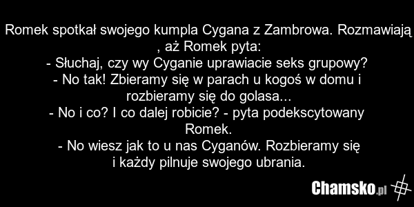 Romek spotkał swojego kumpla Cygana z Zambrowa. Rozmawiają , aż Romek pyta: - Słuchaj, czy wy Cyganie uprawiacie seks grupowy? - No tak! Zbieramy się w parach u kogoś w domu i rozbieramy się do golasa... - No i co? I co dalej robicie? - pyta podekscytowany Romek. - No wiesz jak to u nas Cyganów. Ro…