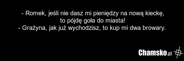 - Romek, jeśli nie dasz mi pieniędzy na nową kieckę, to pójdę goła do miasta! - Grażyna, jak już wychodzisz, to kup mi dwa browary.