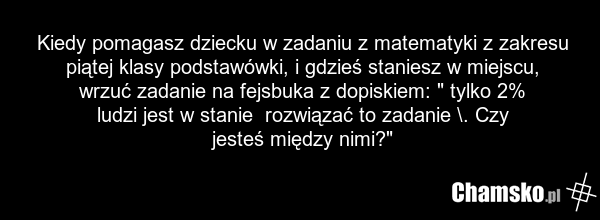 Kiedy pomagasz dziecku w zadaniu z matematyki z zakresu piątej klasy podstawówki, i gdzieś staniesz w miejscu, wrzuć zadanie na fejsbuka z dopiskiem: " tylko 2% ludzi jest w stanie rozwiązać to zadanie \. Czy jesteś między nimi?"