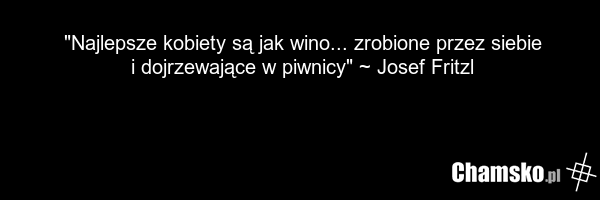 "Najlepsze kobiety są jak wino... zrobione przez siebie i dojrzewające w piwnicy" ~ Josef Fritzl