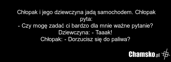 Chłopak i jego dziewczyna jadą samochodem. Chłopak pyta: - Czy mogę zadać ci bardzo dla mnie ważne pytanie? Dziewczyna: - Taaak! Chłopak: - Dorzucisz się do paliwa?
