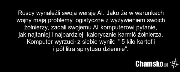 Ruscy wynaleźli swoja wersję AI. Jako że w warunkach wojny mają problemy logistyczne z wyżywieniem swoich żołnierzy, zadali swojemu AI komputerowi pytanie, jak najtaniej i najbardziej kalorycznie karmić żołnierza. Komputer wyrzucił z siebie wynik: " 5 kilo kartofli i pół litra spirytusu dziennie".