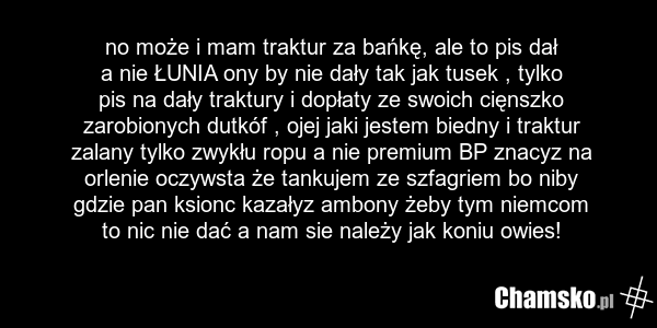 no może i mam traktur za bańkę, ale to pis dał a nie ŁUNIA ony by nie dały tak jak tusek , tylko pis na dały traktury i dopłaty ze swoich cięnszko zarobionych dutkóf , ojej jaki jestem biedny i traktur zalany tylko zwykłu ropu a nie premium BP znacyz na orlenie oczywsta że tankujem ze szfagriem bo…