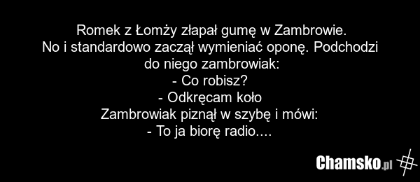 Romek z Łomży złapał gumę w Zambrowie. No i standardowo zaczął wymieniać oponę. Podchodzi do niego zambrowiak: - Co robisz? - Odkręcam koło Zambrowiak piznął w szybę i mówi: - To ja biorę radio....