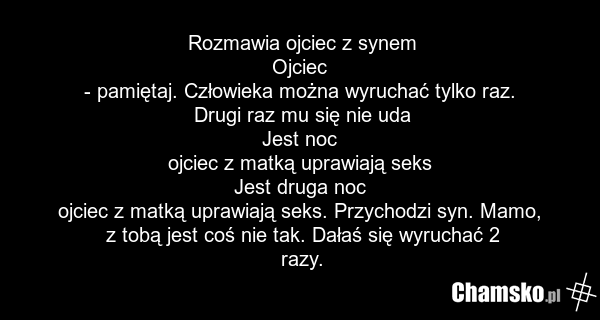 Rozmawia ojciec z synem Ojciec - pamiętaj. Człowieka można wyruchać tylko raz. Drugi raz mu się nie uda Jest noc ojciec z matką uprawiają seks Jest druga noc ojciec z matką uprawiają seks. Przychodzi syn. Mamo, z tobą jest coś nie tak. Dałaś się wyruchać 2 razy.