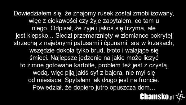 Dowiedziałem się, że znajomy rusek został zmobilizowany, więc z ciekawości czy żyje zapytałem, co tam u niego. Odpisał, że żyje i jakoś się trzyma, ale jest kiepsko... Siedzi przemarznięty w ziemiance pokrytej strzechą z najebnymi patusami i ćpunami, sra w krzakach, wszędzie dokoła tylko brud, błot…