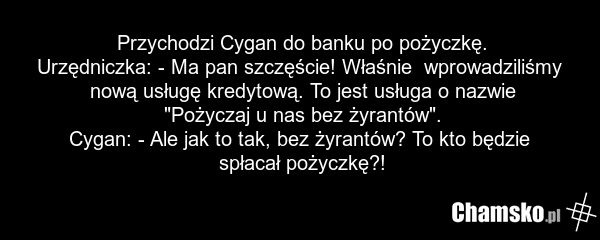 Przychodzi Cygan do banku po pożyczkę. Urzędniczka: - Ma pan szczęście! Właśnie wprowadziliśmy nową usługę kredytową. To jest usługa o nazwie "Pożyczaj u nas bez żyrantów". Cygan: - Ale jak to tak, bez żyrantów? To kto będzie spłacał pożyczkę?!
