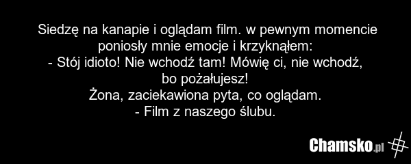 Siedzę na kanapie i oglądam film. w pewnym momencie poniosły mnie emocje i krzyknąłem: - Stój idioto! Nie wchodź tam! Mówię ci, nie wchodź, bo pożałujesz! Żona, zaciekawiona pyta, co oglądam. - Film z naszego ślubu.