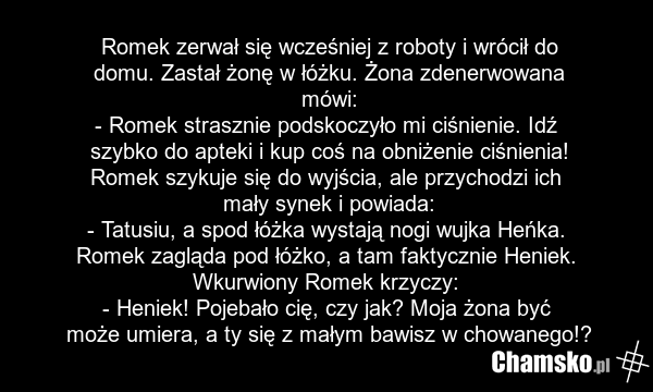 Romek zerwał się wcześniej z roboty i wrócił do domu. Zastał żonę w łóżku. Żona zdenerwowana mówi: - Romek strasznie podskoczyło mi ciśnienie. Idź szybko do apteki i kup coś na obniżenie ciśnienia! Romek szykuje się do wyjścia, ale przychodzi ich mały synek i powiada: - Tatusiu, a spod łóżka wystaj…