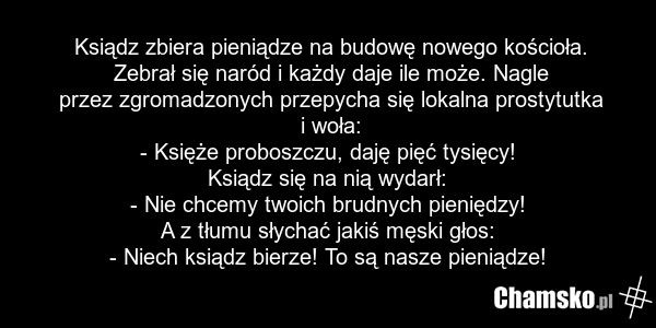 Ksiądz zbiera pieniądze na budowę nowego kościoła. Zebrał się naród i każdy daje ile może. Nagle przez zgromadzonych przepycha się lokalna prostytutka i woła: - Księże proboszczu, daję pięć tysięcy! Ksiądz się na nią wydarł: - Nie chcemy twoich brudnych pieniędzy! A z tłumu słychać jakiś męski głos…