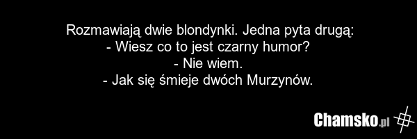 Rozmawiają dwie blondynki. Jedna pyta drugą: - Wiesz co to jest czarny humor? - Nie wiem. - Jak się śmieje dwóch Murzynów.