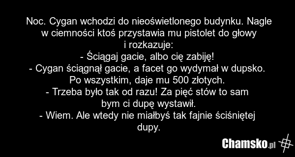 Noc. Cygan wchodzi do nieoświetlonego budynku. Nagle w ciemności ktoś przystawia mu pistolet do głowy i rozkazuje: - Ściągaj gacie, albo cię zabiję! - Cygan ściągnął gacie, a facet go wydymał w dupsko. Po wszystkim, daje mu 500 złotych. - Trzeba było tak od razu! Za pięć stów to sam bym ci dupę wys…