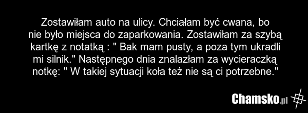 Zostawiłam auto na ulicy. Chciałam być cwana, bo nie było miejsca do zaparkowania. Zostawiłam za szybą kartkę z notatką : " Bak mam pusty, a poza tym ukradli mi silnik." Następnego dnia znalazłam za wycieraczką notkę: " W takiej sytuacji koła też nie są ci potrzebne."