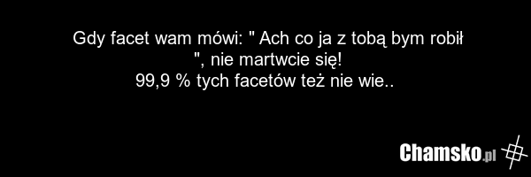 Gdy facet wam mówi: " Ach co ja z tobą bym robił ", nie martwcie się! 99,9 % tych facetów też nie wie..
