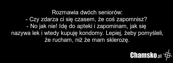 Rozmawia dwóch seniorów: - Czy zdarza ci się czasem, że coś zapomnisz? - No jak nie! Idę do apteki i zapominam, jak się nazywa lek i wtedy kupuję kondomy. Lepiej, żeby pomyśleli, że rucham, niż że mam sklerozę.
