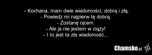 - Kochana, mam dwie wiadomości, dobrą i złą. - Powiedz mi najpierw tę dobrą. - Zostanę ojcem. - Ale ja nie jestem w ciąży! - I to jest ta zła wiadomość...
