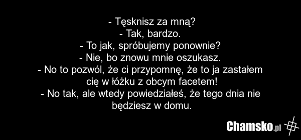 - Tęsknisz za mną? - Tak, bardzo. - To jak, spróbujemy ponownie? - Nie, bo znowu mnie oszukasz. - No to pozwól, że ci przypomnę, że to ja zastałem cię w łóżku z obcym facetem! - No tak, ale wtedy powiedziałeś, że tego dnia nie będziesz w domu.