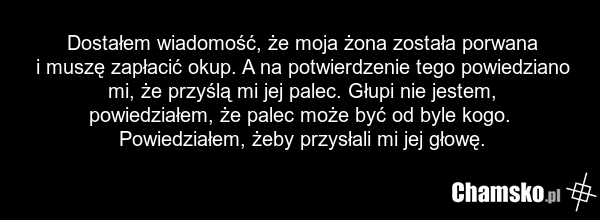 Dostałem wiadomość, że moja żona została porwana i muszę zapłacić okup. A na potwierdzenie tego powiedziano mi, że przyślą mi jej palec. Głupi nie jestem, powiedziałem, że palec może być od byle kogo. Powiedziałem, żeby przysłali mi jej głowę.