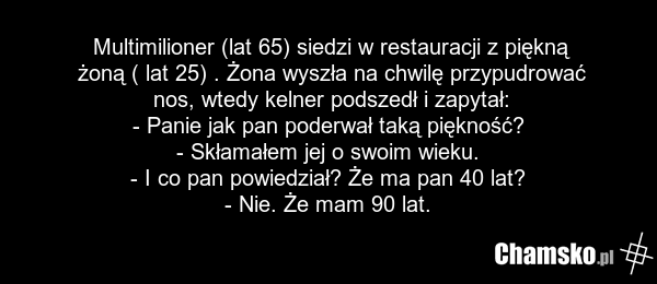 Multimilioner (lat 65) siedzi w restauracji z piękną żoną ( lat 25) . Żona wyszła na chwilę przypudrować nos, wtedy kelner podszedł i zapytał: - Panie jak pan poderwał taką piękność? - Skłamałem jej o swoim wieku. - I co pan powiedział? Że ma pan 40 lat? - Nie. Że mam 90 lat.