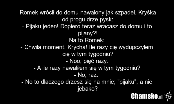 Romek wrócił do domu nawalony jak szpadel. Kryśka od progu drze pysk: - Pijaku jeden! Dopiero teraz wracasz do domu i to pijany?! Na to Romek: - Chwila moment, Krycha! Ile razy cię wydupczyłem cię w tym tygodniu? - Noo, pięć razy. - A ile razy nawaliłem się w tym tygodniu? - No, raz. - No to dlacze…