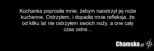 Kochanka poprosiła mnie, żebym naostrzył jej noże kuchenne. Ostrzyłem, i dopadła mnie refleksja, że od kilku lat nie ostrzyłem swoich noży, a one cały czas ostre...