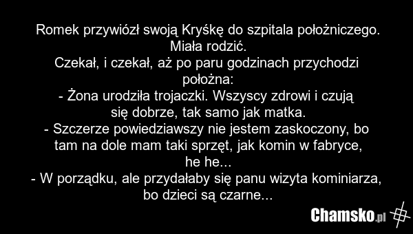 Romek przywiózł swoją Kryśkę do szpitala położniczego. Miała rodzić. Czekał, i czekał, aż po paru godzinach przychodzi położna: - Żona urodziła trojaczki. Wszyscy zdrowi i czują się dobrze, tak samo jak matka. - Szczerze powiedziawszy nie jestem zaskoczony, bo tam na dole mam taki sprzęt, jak komin…