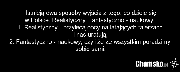 Istnieją dwa sposoby wyjścia z tego, co dzieje się w Polsce. Realistyczny i fantastyczno - naukowy. 1. Realistyczny - przylecą obcy na latających talerzach i nas uratują. 2. Fantastyczno - naukowy, czyli że ze wszystkim poradzimy sobie sami.