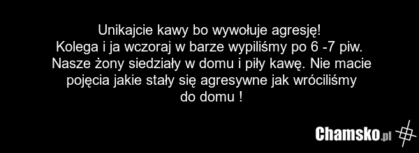 Unikajcie kawy bo wywołuje agresję! Kolega i ja wczoraj w barze wypiliśmy po 6 -7 piw. Nasze żony siedziały w domu i piły kawę. Nie macie pojęcia jakie stały się agresywne jak wróciliśmy do domu !