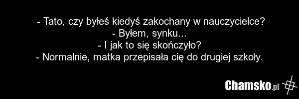 - Tato, czy byłeś kiedyś zakochany w nauczycielce? - Byłem, synku... - I jak to się skończyło? - Normalnie, matka przepisała cię do drugiej szkoły.