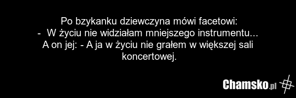 Po bzykanku dziewczyna mówi facetowi: - W życiu nie widziałam mniejszego instrumentu... A on jej: - A ja w życiu nie grałem w większej sali koncertowej.