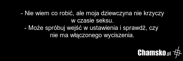 - Nie wiem co robić, ale moja dziewczyna nie krzyczy w czasie seksu. - Może spróbuj wejść w ustawienia i sprawdź, czy nie ma włączonego wyciszenia.