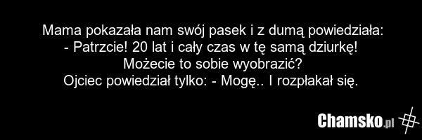 Mama pokazała nam swój pasek i z dumą powiedziała: - Patrzcie! 20 lat i cały czas w tę samą dziurkę! Możecie to sobie wyobrazić? Ojciec powiedział tylko: - Mogę.. I rozpłakał się.