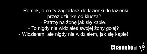 - Romek, a co ty zaglądasz do łazienki do łazienki przez dziurkę od klucza? - Patrzę na żonę jak się kąpie. - To nigdy nie widziałeś swojej żony gołej? - Widziałem, ale nigdy nie widziałem, jak się kąpie!