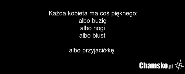 Każda kobieta ma coś pięknego: albo buzię albo nogi albo biust albo przyjaciółkę.