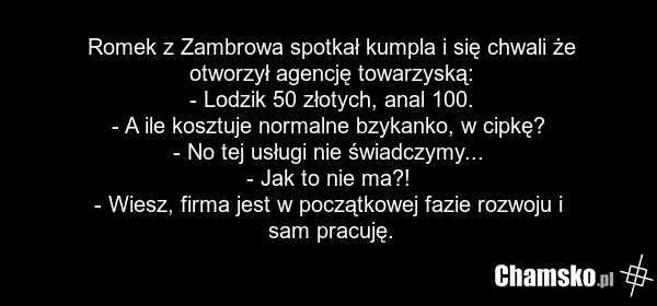 Romek z Zambrowa spotkał kumpla i się chwali że otworzył agencję towarzyską: - Lodzik 50 złotych, anal 100. - A ile kosztuje normalne bzykanko, w cipkę? - No tej usługi nie świadczymy... - Jak to nie ma?! - Wiesz, firma jest w początkowej fazie rozwoju i sam pracuję.