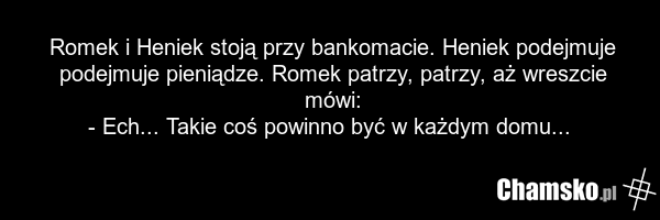 Romek i Heniek stoją przy bankomacie. Heniek podejmuje podejmuje pieniądze. Romek patrzy, patrzy, aż wreszcie mówi: - Ech... Takie coś powinno być w każdym domu...