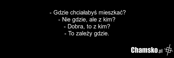 - Gdzie chciałabyś mieszkać? - Nie gdzie, ale z kim? - Dobra, to z kim? - To zależy gdzie.