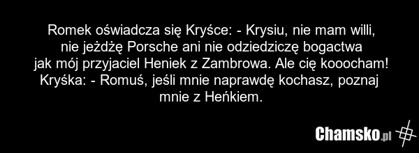Romek oświadcza się Kryśce: - Krysiu, nie mam willi, nie jeżdżę Porsche ani nie odziedziczę bogactwa jak mój przyjaciel Heniek z Zambrowa. Ale cię kooocham! Kryśka: - Romuś, jeśli mnie naprawdę kochasz, poznaj mnie z Heńkiem.