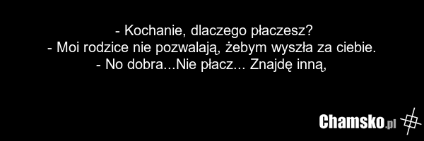 - Kochanie, dlaczego płaczesz? - Moi rodzice nie pozwalają, żebym wyszła za ciebie. - No dobra...Nie płacz... Znajdę inną,