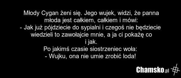 Młody Cygan żeni się. Jego wujek, widzi, że panna młoda jest całkiem, całkiem i mówi: - Jak już pójdziecie do sypialni i czegoś nie będziecie wiedzieli to zawołajcie mnie, a ja ci pokażę co i jak. Po jakimś czasie siostrzeniec woła: - Wujku, ona nie umie zrobić loda!